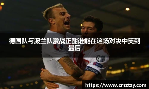 德国队与波兰队激战正酣谁能在这场对决中笑到最后